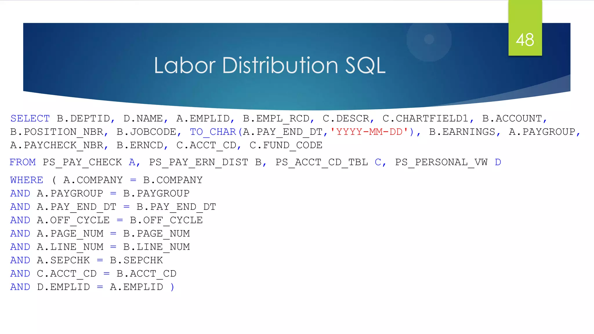 Labor Distribution SQL
SELECT B.DEPTID, D.NAME, A.EMPLID, B.EMPL_RCD, C.DESCR, C.CHARTFIELD1, B.ACCOUNT,
B.POSITION_NBR, B.JOBCODE, TO_CHAR(A.PAY_END_DT,'YYYY-MM-DD'), B.EARNINGS, A.PAYGROUP,
A.PAYCHECK_NBR, B.ERNCD, C.ACCT_CD, C.FUND_CODE
48
FROM PS_PAY_CHECK A, PS_PAY_ERN_DIST B, PS_ACCT_CD_TBL C, PS_PERSONAL_VW D
WHERE ( A.COMPANY = B.COMPANY
AND A.PAYGROUP = B.PAYGROUP
AND A.PAY_END_DT = B.PAY_END_DT
AND A.OFF_CYCLE = B.OFF_CYCLE
AND A.PAGE_NUM = B.PAGE_NUM
AND A.LINE_NUM = B.LINE_NUM
AND A.SEPCHK = B.SEPCHK
AND C.ACCT_CD = B.ACCT_CD
AND D.EMPLID = A.EMPLID )
 