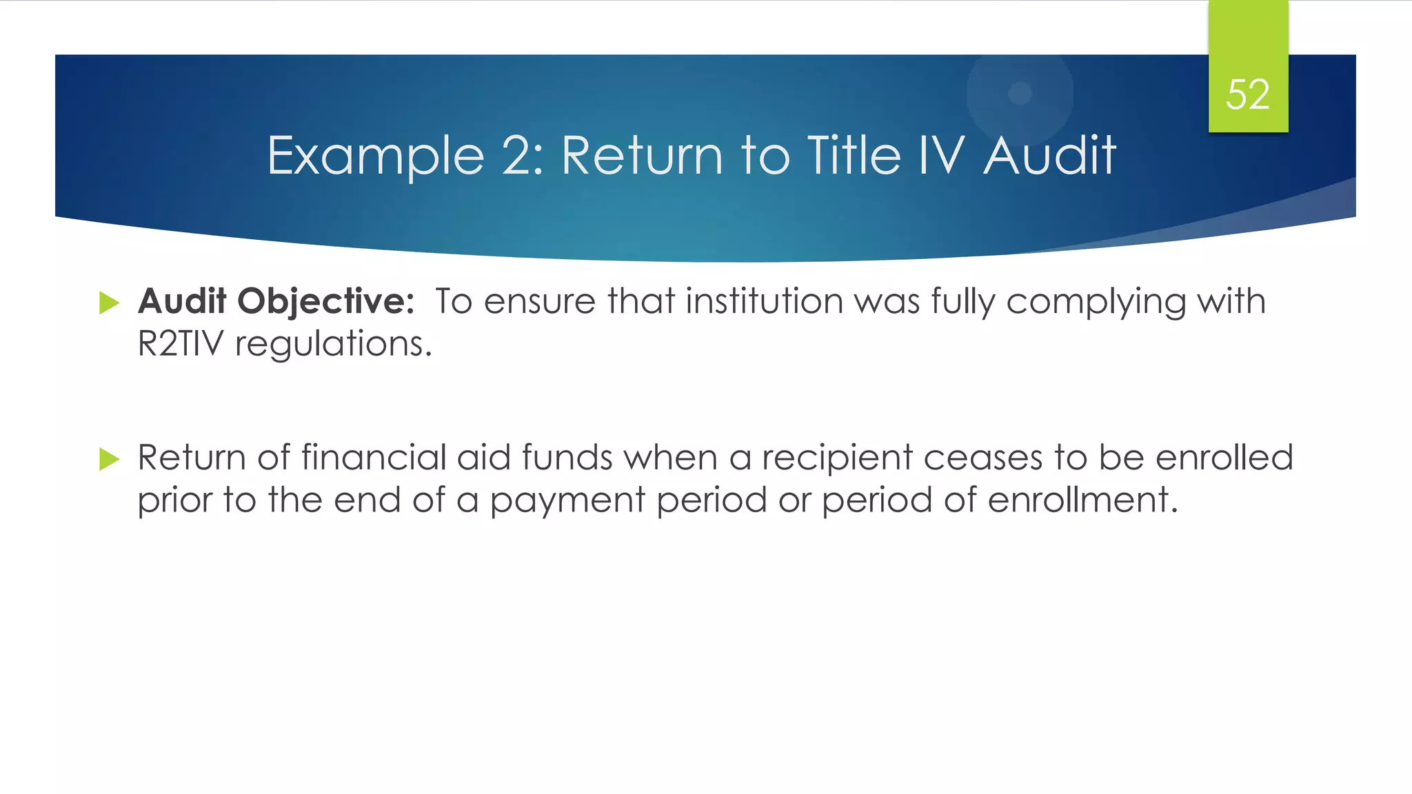 Example 2: Return to Title IV Audit
 Audit Objective: To ensure that institution was fully complying with
R2TIV regulations.
 Return of financial aid funds when a recipient ceases to be enrolled
prior to the end of a payment period or period of enrollment.
52
 