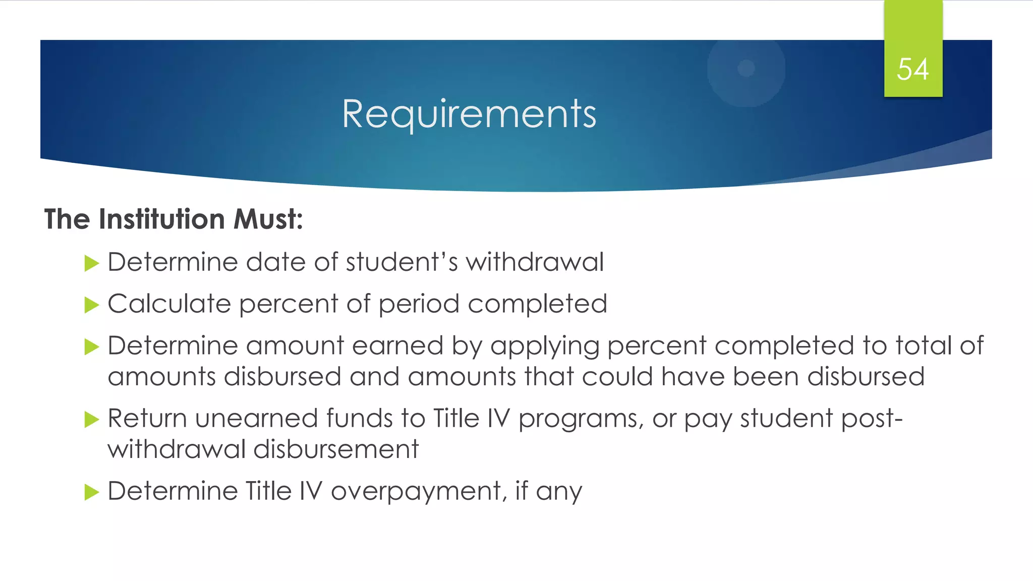Requirements
The Institution Must:
 Determine date of student‟s withdrawal
 Calculate percent of period completed
 Determine amount earned by applying percent completed to total of
amounts disbursed and amounts that could have been disbursed
 Return unearned funds to Title IV programs, or pay student post-
withdrawal disbursement
 Determine Title IV overpayment, if any
54
 