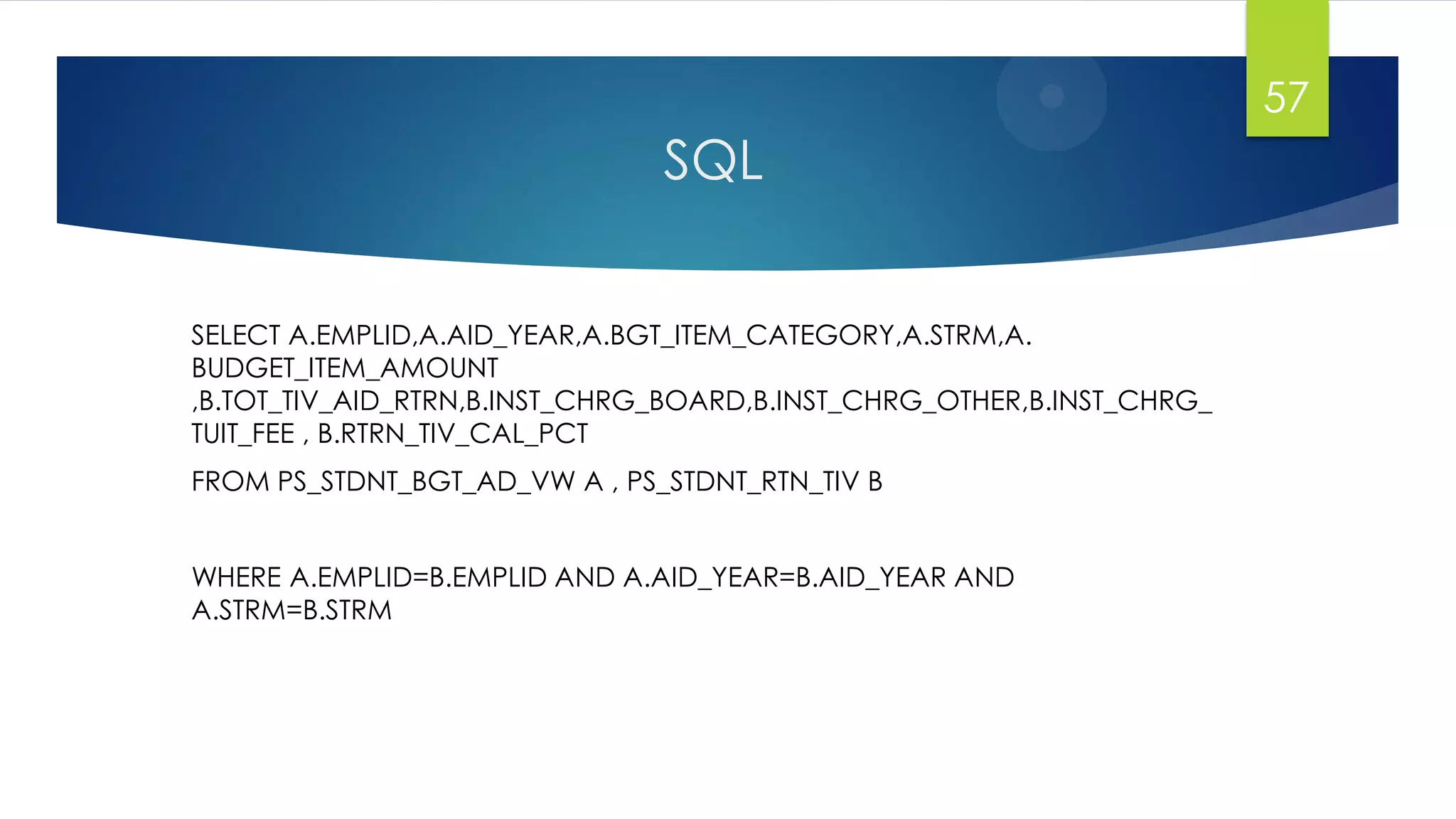 SQL
SELECT A.EMPLID,A.AID_YEAR,A.BGT_ITEM_CATEGORY,A.STRM,A.
BUDGET_ITEM_AMOUNT
,B.TOT_TIV_AID_RTRN,B.INST_CHRG_BOARD,B.INST_CHRG_OTHER,B.INST_CHRG_
TUIT_FEE , B.RTRN_TIV_CAL_PCT
FROM PS_STDNT_BGT_AD_VW A , PS_STDNT_RTN_TIV B
WHERE A.EMPLID=B.EMPLID AND A.AID_YEAR=B.AID_YEAR AND
A.STRM=B.STRM
57
 