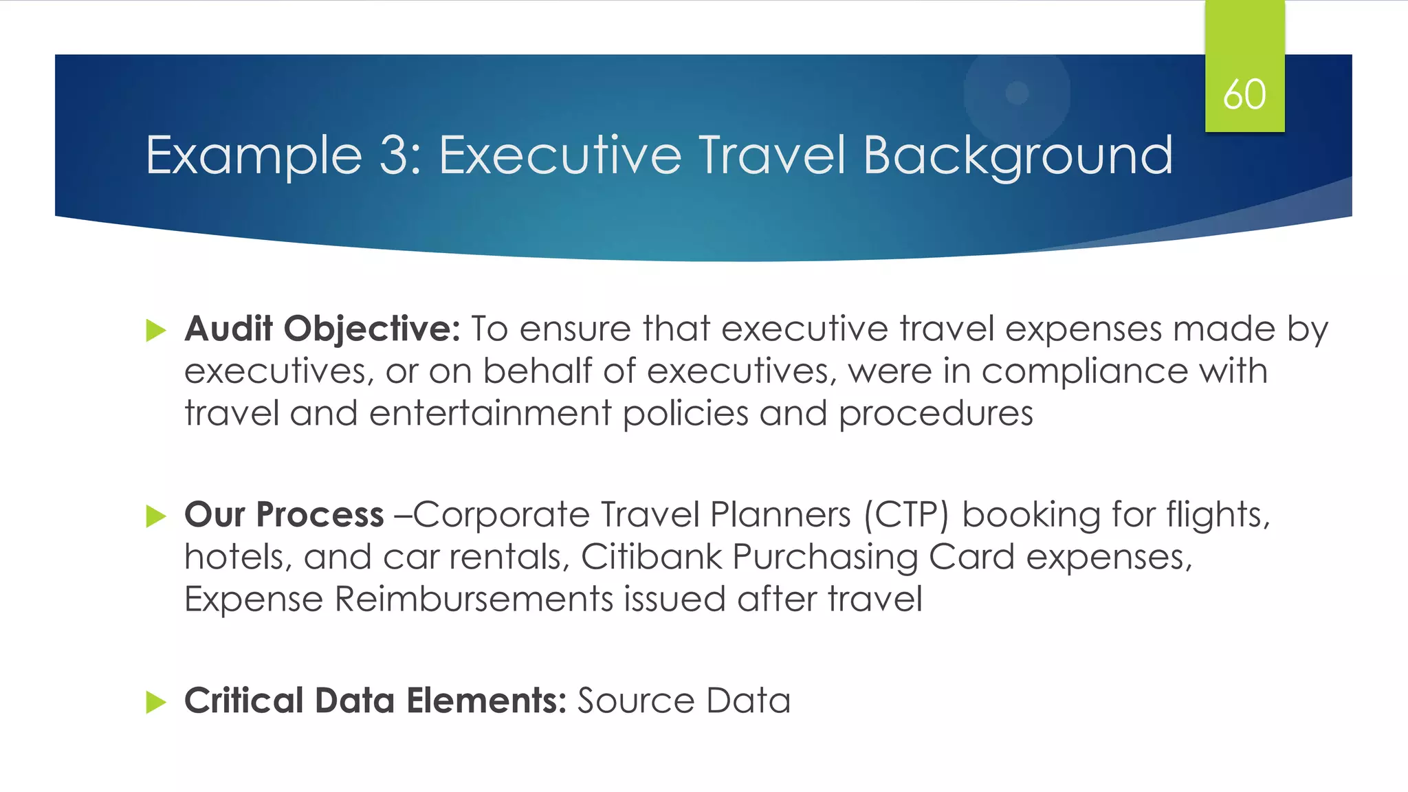 Example 3: Executive Travel Background
 Audit Objective: To ensure that executive travel expenses made by
executives, or on behalf of executives, were in compliance with
travel and entertainment policies and procedures
 Our Process –Corporate Travel Planners (CTP) booking for flights,
hotels, and car rentals, Citibank Purchasing Card expenses,
Expense Reimbursements issued after travel
 Critical Data Elements: Source Data
60
 