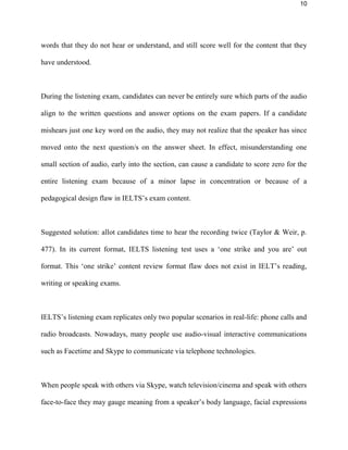 10
words that they do not hear or understand, and still score well for the content that they
have understood.
During the listening exam, candidates can never be entirely sure which parts of the audio
align to the written questions and answer options on the exam papers. If a candidate
mishears just one key word on the audio, they may not realize that the speaker has since
moved onto the next question/s on the answer sheet. In effect, misunderstanding one
small section of audio, early into the section, can cause a candidate to score zero for the
entire listening exam because of a minor lapse in concentration or because of a
pedagogical design flaw in IELTS’s exam content.
Suggested solution: allot candidates time to hear the recording twice (Taylor & Weir, p.
477). In its current format, IELTS listening test uses a ‘one strike and you are’ out
format. This ‘one strike’ content review format flaw does not exist in IELT’s reading,
writing or speaking exams.
IELTS’s listening exam replicates only two popular scenarios in real-life: phone calls and
radio broadcasts. Nowadays, many people use audio-visual interactive communications
such as Facetime and Skype to communicate via telephone technologies.
When people speak with others via Skype, watch television/cinema and speak with others
face-to-face they may gauge meaning from a speaker’s body language, facial expressions
 