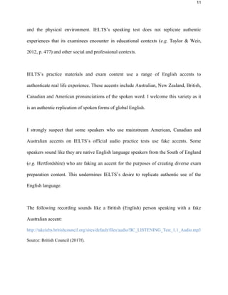 11
and the physical environment. IELTS’s listening test does not replicate authentic
experiences that its examinees encounter in educational contexts (e.g. Taylor & Weir,
2012, p. 477) and other social and professional contexts.
IELTS’s practice materials and exam content use a range of English accents to
authenticate real life experience. These accents include Australian, New Zealand, British,
Canadian and American pronunciations of the spoken word. I welcome this variety as it
is an authentic replication of spoken forms of global English.
I strongly suspect that some speakers who use mainstream American, Canadian and
Australian accents on IELTS’s official audio practice tests use fake accents. Some
speakers sound like they are native English language speakers from the South of England
(e.g. Hertfordshire) who are faking an accent for the purposes of creating diverse exam
preparation content. This undermines IELTS’s desire to replicate authentic use of the
English language.
The following recording sounds like a British (English) person speaking with a fake
Australian accent:
http://takeielts.britishcouncil.org/sites/default/files/audio/BC_LISTENING_Test_1.1_Audio.mp3
Source: British Council (2017f).
 