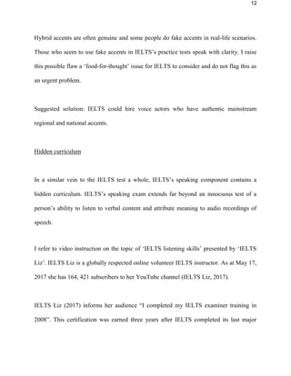 12
Hybrid accents are often genuine and some people do fake accents in real-life scenarios.
Those who seem to use fake accents in IELTS’s practice tests speak with clarity. I raise
this possible flaw a ‘food-for-thought’ issue for IELTS to consider and do not flag this as
an urgent problem.
Suggested solution: IELTS could hire voice actors who have authentic mainstream
regional and national accents.
Hidden curriculum
In a similar vein to the IELTS test a whole, IELTS’s listening component contains a
hidden curriculum. IELTS’s listening exam extends far beyond an innocuous test of a
person’s ability to listen to verbal content and attribute meaning to audio recordings of
speech.
I refer to video instruction on the topic of ‘IELTS listening skills’ presented by ‘IELTS
Liz’. IELTS Liz is a globally respected online volunteer IELTS instructor. As at May 17,
2017 she has 164, 421 subscribers to her YouTube channel (IELTS Liz, 2017).
IELTS Liz (2017) informs her audience “I completed my IELTS examiner training in
2008”. This certification was earned three years after IELTS completed its last major
 