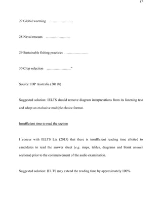 17
27 Global warming …………………
28 Naval rescues …………………
29 Sustainable fishing practices …………………
30 Crop selection …………………”
Source: IDP Australia (2017b)
Suggested solution: IELTS should remove diagram interpretations from its listening test
and adopt an exclusive multiple choice format.
Insufficient time to read the section
I concur with IELTS Liz (2015) that there is insufficient reading time allotted to
candidates to read the answer sheet (e.g. maps, tables, diagrams and blank answer
sections) prior to the commencement of the audio examination.
Suggested solution: IELTS may extend the reading time by approximately 100%.
 