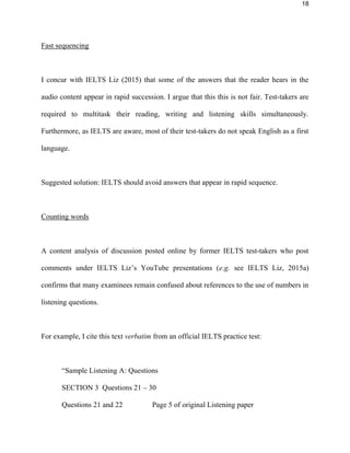 18
Fast sequencing
I concur with IELTS Liz (2015) that some of the answers that the reader hears in the
audio content appear in rapid succession. I argue that this this is not fair. Test-takers are
required to multitask their reading, writing and listening skills simultaneously.
Furthermore, as IELTS are aware, most of their test-takers do not speak English as a first
language.
Suggested solution: IELTS should avoid answers that appear in rapid sequence.
Counting words
A content analysis of discussion posted online by former IELTS test-takers who post
comments under IELTS Liz’s YouTube presentations (e.g. see IELTS Liz, 2015a)
confirms that many examinees remain confused about references to the use of numbers in
listening questions.
For example, I cite this text verbatim from an official IELTS practice test:
“Sample Listening A: Questions
SECTION 3 Questions 21 – 30
Questions 21 and 22 Page 5 of original Listening paper
 