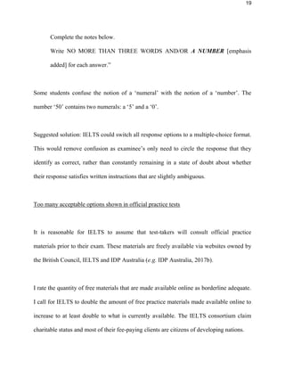 19
Complete the notes below.
Write NO MORE THAN THREE WORDS AND/OR A NUMBER [emphasis
added] for each answer.”
Some students confuse the notion of a ‘numeral’ with the notion of a ‘number’. The
number ‘50’ contains two numerals: a ‘5’ and a ‘0’.
Suggested solution: IELTS could switch all response options to a multiple-choice format.
This would remove confusion as examinee’s only need to circle the response that they
identify as correct, rather than constantly remaining in a state of doubt about whether
their response satisfies written instructions that are slightly ambiguous.
Too many acceptable options shown in official practice tests
It is reasonable for IELTS to assume that test-takers will consult official practice
materials prior to their exam. These materials are freely available via websites owned by
the British Council, IELTS and IDP Australia (e.g. IDP Australia, 2017b).
I rate the quantity of free materials that are made available online as borderline adequate.
I call for IELTS to double the amount of free practice materials made available online to
increase to at least double to what is currently available. The IELTS consortium claim
charitable status and most of their fee-paying clients are citizens of developing nations.
 