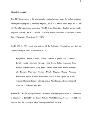 2
Historical context
The IELTS assessment is the most popular English language exam for higher education
and migration purposes (Cambridge English, 2017a, NP). On its home page, the IELTS
(2017b, NP) organization states that “IELTS is the high-stakes English test for study,
migration or work.” In 2015, around 2.7 million people sat for this examination in more
than 140 countries (Conestoga, 2017, NP).
IELTS (2017e, NP) reports that citizens of the following 40 countries were the top
“country of origin” of its examinees in 2015:
Bangladesh, Brazil, Canada, China (People's Republic of), Colombia,
Egypt, France, Germany, Greece, Hong Kong, India, Indonesia, Iran,
Islamic Republic of Iraq, Italy, Japan, Jordan, Kazakhstan, Korea, Republic
of, Kuwait, Malaysia, Mexico, Nepal, Nigeria, Oman, Pakistan,
Philippines, Qatar, Russian Federation, Saudi Arabia, Spain, Sri Lanka,
Taiwan, Thailand, Turkey, Ukraine, United Arab Emirates, United States of
America, Uzbekistan, Viet Nam.
Most of IELTS’s fee paying clients are citizens of ‘developing economies’ or ‘economies
in transition’ as defined by the United Nations (United Nations, 2016, p. 160). IELTS’s
business data for ‘country of origin’ is not yet available for 2016.
 