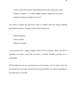23
“And of course, IELTS know all the problems that many students have with
numbers in English … So IELTS often [emphasis added] give you those
[paired tens and teens] numbers in the test”.
The notion of ‘paired tens and teens’ refers to numbers that have closely matching
phonological structures. Examples of paired tens and teens are:
Thirteen and thirty
Fifteen and fifty
Eighteen and eighty.
I am concerned that a highly respected former IELTS examiner claims that IELTS
frequently use spoken words that are known to confuse test-takers and they do so
purposefully.
IELTS should never act in a way that aims to trick test-takers. For the record, I note that
such claims have never been verified and I have quoted IETLS Liz without contacting her
for clarification or comment.
 