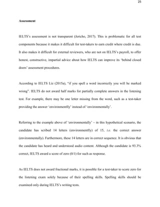 25
Assessment
IELTS’s assessment is not transparent (Jericho, 2017). This is problematic for all test
components because it makes it difficult for test-takers to earn credit where credit is due.
It also makes it difficult for external reviewers, who are not on IELTS’s payroll, to offer
honest, constructive, impartial advice about how IELTS can improve its ‘behind closed
doors’ assessment procedures.
According to IELTS Liz (2015a), “if you spell a word incorrectly you will be marked
wrong”. IELTS do not award half marks for partially complete answers in the listening
test. For example, there may be one letter missing from the word, such as a test-taker
providing the answer ‘environmentlly’ instead of ‘environmentally’.
Referring to the example above of ‘environmentally’ – in this hypothetical scenario, the
candidate has scribed 14 letters (environmentlly) of 15, i.e. the correct answer
(environmentally). Furthermore, these 14 letters are in correct sequence. It is obvious that
the candidate has heard and understood audio content. Although the candidate is 93.3%
correct, IELTS award a score of zero (0/1) for such as response.
As IELTS does not award fractional marks, it is possible for a test-taker to score zero for
the listening exam solely because of their spelling skills. Spelling skills should be
examined only during IELTS’s writing tests.
 