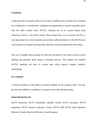 27
Conclusion
I argue that IELTS should switch to an exclusive multiple choice format for its listening
test. Furthermore, it should allow candidates the opportunity to stop the recording and/or
hear the audio content twice. IELTS’s listening test in its current format lacks
authenticity and is a ‘one-strike’ format. These design flaws are of concern. IELTS is a
very high-stakes test. Some examinees do not have sufficient funds to sit the IELTS exam
a second time to navigate the design flaws that they witnessed during their first sitting.
The use of multiple choice testing will alleviate test-takers of the need to focus on their
spelling and grammar skills during a listening exercise. This change will simplify
IELTS’s listening test from its current state which requires complex cognitive
multitasking.
For comment
I welcome members of the public to provide feedback on this exposure draft. You may
provide this feedback in confidence or request to have this uploaded online.
Initial distribution list
IELTS instructors; IELTS stakeholders (global); Former IELTS test-takers; IELTS
registrants; IELTS research academics; Former IELTS staff; IELTS staff; Education
Minister, Canada; Education Minister, United Kingdom.
 