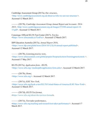 29
Cambridge Assessment Group (2017a), Our structure,
<http://www.cambridgeassessment.org.uk/about-us/who-we-are/our-structure/>.
Accessed 12 March 2017.
–––––– (2017b), Cambridge Assessment Group Annual Report and Accounts: 2014-
2015, <http://www.cambridgeassessment.org.uk/Images/272388-annual-report-14-
15.pdf>. Accessed 12 March 2017.
Conestoga: Official IELTS Test Center (2017), Test fee,
<https://www.ieltscanada.ca/TestFee>. Accessed 12 March 2017.
IDP Education Australia (2017a), Annual Report 2016,
<https://www.idp.com/global/news/2016/10/12/fy16-annual-report-published>.
Accessed 12 March 2017.
–––––– (2017b), Listening practice tests,
<https://www.ieltsessentials.com/global/prepare/freepracticetests/listeningpracticetests >.
Accessed 17 May 2017.
IELTS (2017a), Application form - IELTS,
<https://www.ielts.org/-/media/pdfs/application-form.ashx>. Accessed 12 March 2017.
–––––– (2017b), Home,
<https://www.ielts.org/>. Accessed 12 March 2017.
–––––– (2017c), ILSC New York,
<https://www.ielts.org/book-a-test/IELTS/United-States-of-America/ILSC-New-York>.
Accessed 12 March 2017.
–––––– (2017d), IELTS Test format,
<https://www.ielts.org/about-the-test/test-format>.
–––––– (2017e), Test-taker performance,
<https://www.ielts.org/teaching-and-research/test-taker-performance>. Accessed 17
March 2017.
 