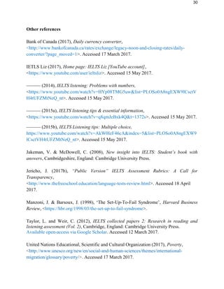 30
Other references
Bank of Canada (2017), Daily currency converter,
<http://www.bankofcanada.ca/rates/exchange/legacy-noon-and-closing-rates/daily-
converter/?page_moved=1>. Accessed 17 March 2017.
IETLS Liz (2017), Home page: IELTS Liz [YouTube account],
<https://www.youtube.com/user/ieltsliz>. Accessed 15 May 2017.
–––––– (2014), IELTS listening: Problems with numbers,
<https://www.youtube.com/watch?v=HYp08TMG5uw&list=PLOSo0A8ngEXW9lCsctV
H4tUFZMtNeQ_nt>. Accessed 15 May 2017.
–––––– (2015a), IELTS listening tips & essential information,
<https://www.youtube.com/watch?v=q8qmJeBxk4Q&t=1372s>. Accessed 15 May 2017.
–––––– (2015b), IELTS Listening tips: Multiple choice,
https://www.youtube.com/watch?v=AkW0IeF46cA&index=5&list=PLOSo0A8ngEXW9
lCsctVH4tUFZMtNeQ_nt>. Accessed 15 May 2017.
Jakeman, V. & McDowell, C. (2008), New insight into IELTS: Student’s book with
answers, Cambridgeshire, England: Cambridge University Press.
Jericho, J. (2017b), “Public Version” IELTS Assessment Rubrics: A Call for
Transparency,
<http://www.thefreeschool.education/language-tests-review.html>. Accessed 18 April
2017.
Manzoni, J. & Barsoux, J. (1998), ‘The Set-Up-To-Fail Syndrome’, Harvard Business
Review, <https://hbr.org/1998/03/the-set-up-to-fail-syndrome>.
Taylor, L. and Weir, C. (2012), IELTS collected papers 2: Research in reading and
listening assessment (Vol. 2), Cambridge, England: Cambridge University Press.
Available open-access via Google Scholar. Accessed 12 March 2017.
United Nations Educational, Scientific and Cultural Organization (2017), Poverty,
<http://www.unesco.org/new/en/social-and-human-sciences/themes/international-
migration/glossary/poverty/>. Accessed 17 March 2017.
 
