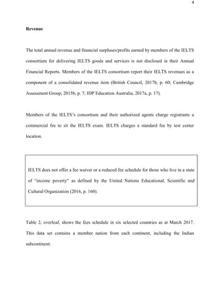4
Revenue
The total annual revenue and financial surpluses/profits earned by members of the IELTS
consortium for delivering IELTS goods and services is not disclosed in their Annual
Financial Reports. Members of the IELTS consortium report their IELTS revenues as a
component of a consolidated revenue item (British Council, 2017b, p. 60; Cambridge
Assessment Group, 2015b, p. 7; IDP Education Australia, 2017a, p. 17).
Members of the IELTS’s consortium and their authorized agents charge registrants a
commercial fee to sit the IELTS exam. IELTS charges a standard fee by test center
location.
Table 2, overleaf, shows the fees schedule in six selected countries as at March 2017.
This data set contains a member nation from each continent, including the Indian
subcontinent.
IELTS does not offer a fee waiver or a reduced fee schedule for those who live in a state
of “income poverty” as defined by the United Nations Educational, Scientific and
Cultural Organization (2016, p. 160).
 