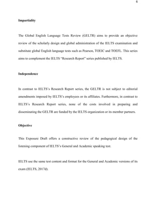 6
Impartiality
The Global English Language Tests Review (GELTR) aims to provide an objective
review of the scholarly design and global administration of the IELTS examination and
substitute global English language tests such as Pearson, TOEIC and TOEFL. This series
aims to complement the IELTS “Research Report” series published by IELTS.
Independence
In contrast to IELTS’s Research Report series, the GELTR is not subject to editorial
amendments imposed by IELTS’s employees or its affiliates. Furthermore, in contrast to
IELTS’s Research Report series, none of the costs involved in preparing and
disseminating the GELTR are funded by the IELTS organization or its member partners.
Objective
This Exposure Draft offers a constructive review of the pedagogical design of the
listening component of IELTS’s General and Academic listening test.
IELTS use the same test content and format for the General and Academic versions of its
exam (IELTS, 2017d).
 