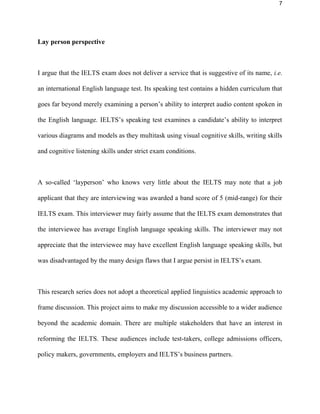 7
Lay person perspective
I argue that the IELTS exam does not deliver a service that is suggestive of its name, i.e.
an international English language test. Its listening test contains a hidden curriculum that
goes far beyond merely examining a person’s ability to interpret audio content spoken in
the English language. IELTS’s listening test examines a candidate’s ability to interpret
various diagrams and models as they multitask using visual cognitive skills, writing skills
and cognitive listening skills under strict exam conditions.
A so-called ‘layperson’ who knows very little about the IELTS may note that a job
applicant that they are interviewing was awarded a band score of 5 (mid-range) for their
IELTS exam. This interviewer may fairly assume that the IELTS exam demonstrates that
the interviewee has average English language listening skills. The interviewer may not
appreciate that the interviewee may have excellent English language listening skills, but
was disadvantaged by the many design flaws that I argue persist in IELTS’s exam.
This research series does not adopt a theoretical applied linguistics academic approach to
frame discussion. This project aims to make my discussion accessible to a wider audience
beyond the academic domain. There are multiple stakeholders that have an interest in
reforming the IELTS. These audiences include test-takers, college admissions officers,
policy makers, governments, employers and IELTS’s business partners.
 