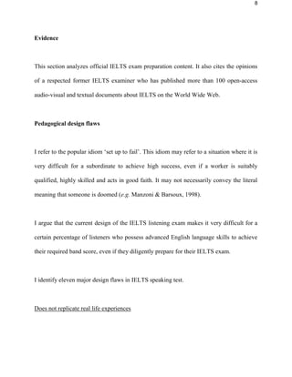 8
Evidence
This section analyzes official IELTS exam preparation content. It also cites the opinions
of a respected former IELTS examiner who has published more than 100 open-access
audio-visual and textual documents about IELTS on the World Wide Web.
Pedagogical design flaws
I refer to the popular idiom ‘set up to fail’. This idiom may refer to a situation where it is
very difficult for a subordinate to achieve high success, even if a worker is suitably
qualified, highly skilled and acts in good faith. It may not necessarily convey the literal
meaning that someone is doomed (e.g. Manzoni & Barsoux, 1998).
I argue that the current design of the IELTS listening exam makes it very difficult for a
certain percentage of listeners who possess advanced English language skills to achieve
their required band score, even if they diligently prepare for their IELTS exam.
I identify nine major design flaws in IELTS listening test.
Does not replicate real life experiences
 