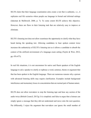 9
IELTS claim that their language examination aims create a test that is authentic, i.e., it
replicates real life scenarios where people use language in formal and informal settings
(Jakeman & McDowell, 2008, p. 7). To some extent IELTS achieve this objective.
However, there are flaws in their listening task that are relatively easy to improve or
eliminate.
IELTS’s listening test does not allow examinees the opportunity to clarify what they have
heard during the listening test. Allowing candidates to hear spoken content twice
increases the authenticity of IELTS’s listening test as it allows a candidate to absorb the
context of the artificial environment of a language exam setting (Taylor & Weir, 2012,
pp. 476-477).
In real life situations, it is not uncommon for native and fluent speakers of the English
language to ask a speaker to clarify or rephrase a word, sentence, theme or argument that
that has been spoken in the English language. There are numerous reasons why a person
with advanced listening skills may require clarification. Examples include background
interference and momentary losses in concentration that are normal part of human nature.
IELTS does not allow test-takers to stop the listening tape and hear any section of the
audio twice (British Council, 2017g). It is simplistic and false to argue that a listener can
simply ignore a message that they did not understand and move onto the next question.
Put differently, I reject the argument that test-takers can ignore the small number of
 