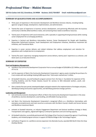 Professional Vitae – Makini Hassan
320 Via Casitas Unit 312, Greenbrae, CA 94904 Business: (415) 758-0037 Email: makinihassan@gmail.com
Page 1 of 3
SUMMARY OF QUALIFICATIONS AND ACCOMPLISHMENTS
 Thirty years of experience in the Economic Development and Workforce Services industry, including leading
agencies’ program design, development, implementation, and administration. 
 Twenty-five years of experience in business services development, and partnering effectively with the business
community to identify skilled workforce needs, and connecting those needs to workforce resources.
 Twenty years of experience with social enterprises, with a specialty in supporting thriving businesses while creating
career employment for an emerging workforce.

 Expertise in Sectoral and Workforce Intermediary Services, Career Development for People with Disabilities,
Responsible Fatherhood Initiatives, Youth Development and Employment Initiatives, Workforce Investment Act
Initiatives, and Transitional Work. 

 Expertise in career services delivery and related initiatives that address employment and retention for
populations with multiple barriers to employment. 

 Twenty-five years’ experience managing employment service delivery, twenty years’ experience as a director, and
Seven years as an Executive Director. 
SUMMARY OF EXPERTISE
Fiscal and Budgetary Management
 Led Marin City Community Development Corporation from an annual budget of $250,000 to $2.5 Million, and a staff
of 3 to 16. 

 Led the expansion of Marin City Community Development Corporation’s agency assets including the purchase of a
4 acre estate with two buildings totaling 8,000 square feet. Total assets reached over 5 million.

 At Goodwill Industries, secured funding for program services from: the Haas Jr. Foundation for expansion of the
Trucking Academy; and the Private Industry Council for services to WIA dislocated workers, youth, and
customized training. 

 Over a twenty-five year period, developed budgets and goals related to the implementation of strategies and plans,
identifying funding and business opportunities, and identifying potential strategic partners. 

Leadership and Management
 Led community economic development efforts of Marin City Community Development Corporation in the areas
of workforce, business development, asset building, and affordable housing services. 

 Led Marin City Community Development Corporation’s recognized efforts as a Workforce Intermediary with
exemplary accomplishments and track record as a contractor with the Marin County’s Health and Human Services
and Workforce Investment Board.
 Initiated at Goodwill Industries, an Industry Engagement Department and Sectoral workforce strategy in Retail,
Transportation and Logistics, aligned with Agency’s enterprise operations and core training capacity.
 At Goodwill Industries, successfully partnered with City College of San Francisco to expand the agency’s Truck Driving
Academy, and initiated program services in support of SFWorks Bridge to Bio-Technology Program.
 Led Rubicon Programs Inc. workforce services expansion into Alameda County; awarded WIA North Cities One Stop
(Eastbay Works). 
 