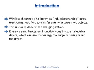 Wireless charging ( also known as “Inductive charging”) uses
electromagnetic field to transfer energy between two objects.
This is usually done with a charging station.
Energy is sent through an inductive coupling to an electrical
device, which can use that energy to charge batteries or run
the device.
Dept. of EEE, Premier University 3
 