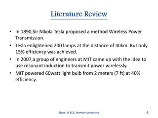 • In 1890,Sir Nikola Tesla proposed a method Wireless Power
Transmission.
• Tesla enlightened 200 lamps at the distance of 40km. But only
15% efficiency was achieved.
• In 2007,a group of engineers at MIT came up with the idea to
use resonant induction to transmit power wirelessly.
• MIT powered 60watt light bulb from 2 meters (7 ft) at 40%
efficiency.
Dept. of EEE, Premier University 4
 