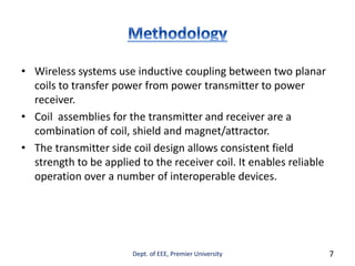 • Wireless systems use inductive coupling between two planar
coils to transfer power from power transmitter to power
receiver.
• Coil assemblies for the transmitter and receiver are a
combination of coil, shield and magnet/attractor.
• The transmitter side coil design allows consistent field
strength to be applied to the receiver coil. It enables reliable
operation over a number of interoperable devices.
Dept. of EEE, Premier University 7
 
