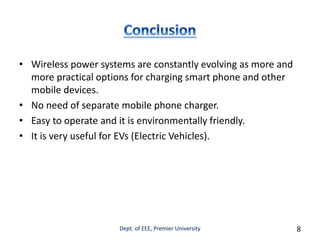 • Wireless power systems are constantly evolving as more and
more practical options for charging smart phone and other
mobile devices.
• No need of separate mobile phone charger.
• Easy to operate and it is environmentally friendly.
• It is very useful for EVs (Electric Vehicles).
Dept. of EEE, Premier University 8
 