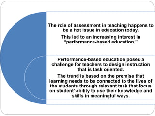 The role of assessment in teaching happens to 
be a hot issue in education today. 
This led to an increasing interest in 
“performance-based education.” 
Performance-based education poses a 
challenge for teachers to design instruction 
that is task oriented. 
The trend is based on the premise that 
learning needs to be connected to the lives of 
the students through relevant task that focus 
on student’ ability to use their knowledge and 
skills in meaningful ways. 
 