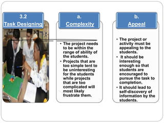 3.2 
Task Designing 
a. 
Complexity 
• The project needs 
to be within the 
range of ability of 
the students. 
• Projects that are 
too simple tent to 
be uninteresting 
for the students 
while projects 
that are too 
complicated will 
most likely 
frustrate them. 
b. 
Appeal 
• The project or 
activity must be 
appealing to the 
students. 
• It should be 
interesting 
enough so that 
students are 
encouraged to 
pursue the task to 
completion. 
• It should lead to 
self-discovery of 
information by the 
students. 
 