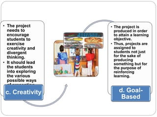 • The project 
needs to 
encourage 
students to 
exercise 
creativity and 
divergent 
thinking. 
• It should lead 
the students 
into exploring 
the various 
possible ways 
of presenting 
the final output. c. Creativity 
• The project is 
produced in order 
to attain a learning 
objective. 
• Thus, projects are 
assigned to 
students not just 
for the sake of 
producing 
something but for 
the purpose of 
reinforcing 
learning. 
d. Goal- 
Based 
 