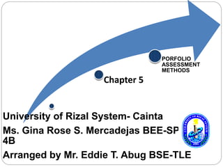 Chapter 5 
PORFOLIO 
ASSESSMENT 
METHODS 
University of Rizal System- Cainta 
Ms. Gina Rose S. Mercadejas BEE-SPED 
4B 
Arranged by Mr. Eddie T. Abug BSE-TLE 
 