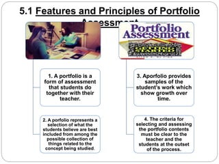 5.1 Features and Principles of Portfolio 
Assessment 
1. A portfolio is a 
form of assessment 
that students do 
together with their 
teacher. 
2. A porfolio represents a 
selection of what the 
students believe are best 
included from among the 
possible collection of 
things related to the 
concept being studied. 
3. Aporfolio provides 
samples of the 
student’s work which 
show growth over 
time. 
4. The criteria for 
selecting and assessing 
the portfolio contents 
must be clear to the 
teacher and the 
students at the outset 
of the process. 
 