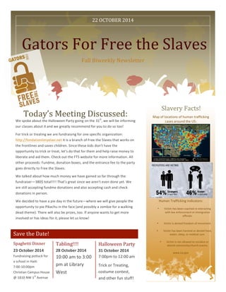  
Save	
  the	
  Date!	
  
Gators	
  For	
  Free	
  the	
  Slaves	
  
Fall	
  Biweekly	
  Newsletter	
  
Slavery	
  Facts!	
  
Map	
  of	
  locations	
  of	
  human	
  trafficking	
  
cases	
  around	
  the	
  US:	
  
Human	
  Trafficking	
  indicators:	
  
• Victim	
  has	
  been	
  coached	
  re	
  interacting	
  
with	
  law	
  enforcement	
  or	
  immigration	
  
officials.	
  
• Victim	
  is	
  denied	
  freedom	
  of	
  movement.	
  
• Victim	
  has	
  been	
  harmed	
  or	
  denied	
  food,	
  
water,	
  sleep,	
  or	
  medical	
  care.	
  
• Victim	
  is	
  not	
  allowed	
  to	
  socialize	
  or	
  
attend	
  community/church	
  events.	
  
www.ice.gov	
  
	
  
Today’s	
  Meeting	
  Discussed:	
  
We	
  spoke	
  about	
  the	
  Halloween	
  Party	
  going	
  on	
  the	
  31st
,	
  we	
  will	
  be	
  informing	
  
our	
  classes	
  about	
  it	
  and	
  we	
  greatly	
  recommend	
  for	
  you	
  to	
  do	
  so	
  too!	
  	
  
For	
  trick	
  or	
  treating	
  we	
  are	
  fundraising	
  for	
  one	
  specific	
  organization:	
  
http://fondationlimyelavi.net	
  it	
  is	
  a	
  branch	
  of	
  Free	
  the	
  Slaves	
  that	
  works	
  on	
  
the	
  frontlines	
  and	
  saves	
  children.	
  Since	
  these	
  kids	
  don’t	
  have	
  the	
  
opportunity	
  to	
  trick	
  or	
  treat,	
  let’s	
  do	
  that	
  for	
  them	
  and	
  help	
  raise	
  money	
  to	
  
liberate	
  and	
  aid	
  them.	
  Check	
  out	
  the	
  FTS	
  website	
  for	
  more	
  information.	
  All	
  
other	
  proceeds:	
  Fundme,	
  donation	
  boxes,	
  and	
  the	
  entrance	
  fee	
  to	
  the	
  party	
  
goes	
  directly	
  to	
  Free	
  the	
  Slaves.	
  	
  
We	
  talked	
  about	
  how	
  much	
  money	
  we	
  have	
  gained	
  so	
  far	
  through	
  the	
  
fundraiser—380$	
  total!!!!	
  That’s	
  great	
  since	
  we	
  aren’t	
  even	
  done	
  yet.	
  We	
  
are	
  still	
  accepting	
  fundme	
  donations	
  and	
  also	
  accepting	
  cash	
  and	
  check	
  
donations	
  in	
  person.	
  	
  
We	
  decided	
  to	
  have	
  a	
  pie	
  day	
  in	
  the	
  future—where	
  we	
  will	
  give	
  people	
  the	
  
opportunity	
  to	
  pie	
  Pikachu	
  in	
  the	
  face	
  (and	
  possibly	
  a	
  zombie	
  for	
  a	
  walking	
  
dead	
  theme).	
  There	
  will	
  also	
  be	
  prizes,	
  too.	
  If	
  anyone	
  wants	
  to	
  get	
  more	
  
involved	
  or	
  has	
  ideas	
  for	
  it,	
  please	
  let	
  us	
  know!	
  	
  
Spaghetti	
  Dinner	
  
23	
  October	
  2014	
  
Tabling!!!!	
  
28	
  October	
  2014	
  
10:00	
  am	
  to	
  3:00	
  
pm	
  at	
  Library	
  
West	
  
Halloween	
  Party	
  
31	
  October	
  2014	
  
7:00pm	
  to	
  12:00	
  am	
  	
  
Trick	
  or	
  Treating,	
  
costume	
  contest,	
  
and	
  other	
  fun	
  stuff!	
  
22	
  OCTOBER	
  2014	
  
Fundraising	
  potluck	
  for	
  
a	
  school	
  in	
  Haiti	
  
7:00-­‐10:00pm	
  
Christian	
  Campus	
  House	
  
@	
  1810	
  NW	
  1
st
	
  Avenue	
  
 