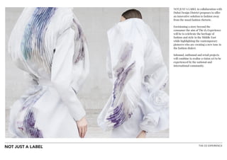 THE D3 EXPERIENCE
NOT JUST A LABEL in collaboration with
Dubai Design District proposes to offer
an innovative solution to fashion away
from the usual fashion rhetoric.
Envisioning a story beyond the
consumer the aim of The d3 Experience
will be to celebrate the heritage of
fashion and style in the Middle East
while highlighting the contemporary
pioneers who are creating a new tone in
the fashion dialect.
Inbound, outbound and retail projects
will combine to realise a vision yet to be
experienced by the national and
international community.
 