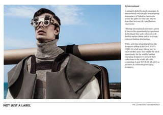 THE OUTBOUND D3 EXPERIENCE
d3 International
A uniquely global focused campaign, d3
international will take the awe inspiring
atmosphere of Dubai to continents
across the globe in what can only be
described as a one of a kind fashion
experience.
Offering international customers, press
& buyers the opportunity to experience
d3 firsthand this series of events will
further anchor Dubai and d3 as a truly
coherent fashion destination.
With a selection of products from the
designers selling in the NOT JUST A
LABEL d3 retail space taking part in
each satellite space this will be the ideal
opportunity for the world’s leading
emerging designers to present their
collections to the world, all while
cementing d3 and NOT JUST A LABEL as
partners in celebrating emerging
designers.
!
!
!
!
!
 