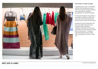 THE RETAIL D3 EXPERIENCE
The NOT JUST A LABEL d3 Studio
A dedicated space in the d3 community
with The NJAL d3 Edition on site the
NOT JUST A LABEL d3 Studio will be the
go to destination for emerging
international, UAE and MENA fashion.
Curated and designed by the industry’s
top architects, designers, stylists and
artists the visual merchandising will
push this space to levels not seen before.
In design concept the boundaries will
also be rewritten with each season
seeing the studio completely
redesigned, giving the d3 visitor a new
experience every time their travels bring
them to Dubai and d3 - creating an
environment that evolves over time
while maintaining it’s intrinsic design
core.
!
!
!
!
 