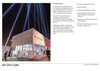 THE RETAIL D3 EXPERIENCE
!
d3 Studio Sessions
International press, key influencers,
local residents and visiting guests will
come together under the NOT JUST A
LABEL d3 Studio roof for a series of
events designed to showcase the d3.
Designed to recreate the vibrant
atmosphere of international
destinations this will be a joining of
contemporary creativity with traditional
formats.
Reflecting the elegance of the Dubai
community each event will have a stand
alone marketing plan designed to
ensure each event is seen as a unique
offering while being part of an ongoing
series.
!
!
!
With events envisioned to include;
• Industry dinners.
• Exclusive fashion film screenings.
• international and national events
space for launches and industry
functions.
• Exhibitions from the foremost artists
and visionaries.
• NOT JUST A LABEL lounge events for
VIP clients and partners.
!
!
 