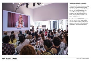 THE RETAIL D3 EXPERIENCE
!
Supporting Education & Business
With a centre for students and emerging
designers alike, appointments can be
scheduled in the space and so the studio
will give rise to a revolutionary new
service for supporting emerging
designers and the fashion industry at
large - all launched exclusively in the
Dubai Design District.
In partnership with ESMOD the space
will give voice to a new generation of
emerging talents and events for Studio
members will ensure d3 is solidified as
the home of Middle Eastern fashion.
!
 