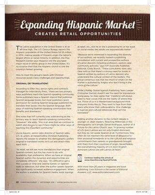 22 CHRISTIAN MARKET / SEPTEMBER 2016 / WWW.CBAONLINE.ORG
The Latino population in the United States is at an
all-time high. The U.S. Census Bureau reports the
Hispanic population of the United States hit 55 million
in 2014, making people of Hispanic origin the nation’s
largest ethnic or racial minority. In addition, the Pew
Research Center says Hispanics are the youngest
major racial or ethnic group in the United States. It’s
no surprise then that the Hispanic church is one the
country’s fastest growing.
How to meet this group’s needs with Christian
resources poses many challenges and opportunities.
ORIGINAL OR TRANSLATION?
According to Ellen Hsu, senior rights and contracts
manager for InterVarsity Press, “there are two primary
ways publishers reach the Spanish-speaking community.
Some publishers have a Spanish imprint that publishes
Spanish language books, but most publishers grant
permission for existing Spanish language publishers to
translate their books into the Spanish language. Both
ways of reaching Spanish-speaking communities have
benefits and drawbacks.”
She notes that IVP currently uses sublicensing as the
primary way to reach Spanish-speaking communities.
“However,” she adds, “this is an area that we continue to
watch and discuss to see if there might be other ways of
reaching this important community.”
Lluvia Agustin, senior sales director of Spanish sales,
U.S. & LatAm, at HarperCollins Christian Publishing,
reports the answer to whether this demographic prefers
original or translated works isn’t cut and dried—they
want both.
“At retail, we still see more translations than original
Spanish content, but this has more to do with
availability than preference. When we have an original
Spanish author, the dynamics and opportunities are
completely different,” she says. “It’s difficult to get a
Max Lucado or Chip and Joanna Gaines on Spanish
radio or television, but when the author speaks Spanish,
this significantly increases audience engagement. When
the author is available for Spanish media, book signings
at retail, etc., and he or she is promoting his or her book
on social media, the results are exponentially better.”  
“Because we’re interested in expanding the diversity
of our authors, we recently hosted a publishing
consultation with current and prospective authors
of Latino descent, including professors, pastors, and
community activists,” says IVP Associate Publisher,
Editorial, Cindy Bunch. “These consultants were very
clear with us that there’s a strong need for books in
Spanish written by authors of Latino descent who
understand the cultural context of the readers. The
group consensus was that too much of what’s on the
market is authored by Anglos who don’t bring in the
voice of the culture.”
While LifeWay Global Spanish Publishing Team Leader
Cristopher Garrido doesn’t see the need for translations
going away, he does agree that “[readers] will always
need to hear voices that are the reality of where they
live. Those of us in a Westernized background think
everyone thinks like us. They want to hear from their
peers who know their colloquialisms. One challenge
is nuances and cultural references that can’t be
translated.”
Adding another dynamic to the content debate is
younger vs. older readers. Reaching Millennials in this
demographic isn’t simple. Daniel Rodriguez, author of A
Future for the Latino Church, says, “A growing number
of U.S.-born Latinos are not only English-dominant,
but they do not speak Spanish at all. Furthermore, they
often do not maintain the same level of allegiance to
their ancestral homelands or to the cultural and religious
commitments their parents or grandparents brought
with them from their countries of origin. Nevertheless,
the overwhelming majority of U.S.-born English-
dominant Latinos are still Latinos at heart.”
With more than 20 years in magazine and book
publishing, Lora Schrock is the owner of Editorial
Answers, LLC, www.editorialanswers.com.
C R E AT E S R E TA I L O P P O R T U N I T I E S
Expanding Hispanic Market
Continue reading this article at
www.cbaonline.org/SpanishTrends.
septcm.indd 22 8/10/16 6:37 AM
 
