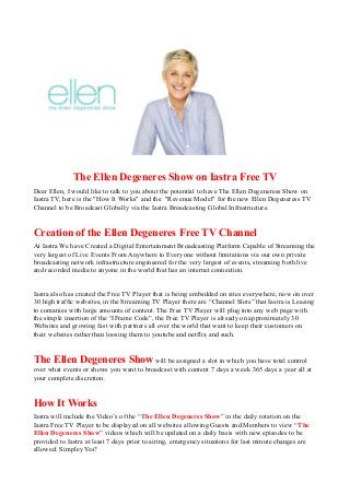 The Ellen Degeneres Show on Iastra Free TV
Dear Ellen, I would like to talk to you about the potential to have The Ellen Degeneress Show on
Iastra TV, here is the "How It Works" and the "Revenue Model" for the new Ellen Degeneress TV
Channel to be Broadcast Globally via the Iastra Broadcasting Global Infrastructure.
Creation of the Ellen Degeneres Free TV Channel
At Iastra We have Created a Digital Entertainment Broadcasting Platform Capable of Streaming the
very largest of Live Events From Anywhere to Everyone without limitations via our own private
broadcasting network infrastructure engineered for the very largest of events, streaming both live
and recorded media to anyone in the world that has an internet connection.
Iastra also has created the Free TV Player that is being embedded on sites everywhere, now on over
30 high traffic websites, in the Streaming TV Player there are “Channel Slots” that Iastra is Leasing
to comanies with large amounts of content. The Free TV Player will plug into any web page with
the simple insertion of the “IFrame Code”, the Free TV Player is already on approximately 30
Websites and growing fast with partners all over the world that want to keep their customers on
their websites rather than loosing them to youtube and netflix and such.
The Ellen Degeneres Show will be assigned a slot in which you have total control
over what events or shows you want to broadcast with content 7 days a week 365 days a year all at
your complete discretion.
How It Works
Iastra will include the Video’s of the “The Ellen Degeneres Show” in the daily rotation on the
Iastra Free TV Player to be displayed on all websites allowing Guests and Members to view “The
Ellen Degeneres Show” videos which will be updated on a daily basis with new episodes to be
provided to Iastra at least 7 days prior to airing, emergency situations for last minute changes are
allowed. Simpley Yes?
 