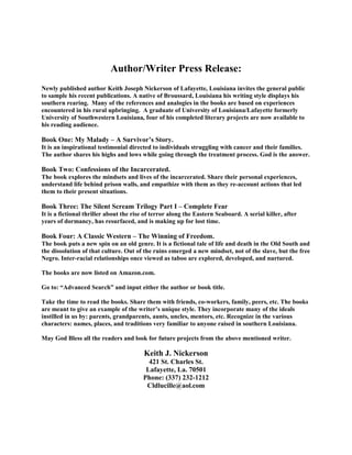 Author/Writer Press Release:
Newly published author Keith Joseph Nickerson of Lafayette, Louisiana invites the general public
to sample his recent publications. A native of Broussard, Louisiana his writing style displays his
southern rearing. Many of the references and analogies in the books are based on experiences
encountered in his rural upbringing. A graduate of University of Louisiana/Lafayette formerly
University of Southwestern Louisiana, four of his completed literary projects are now available to
his reading audience.
Book One: My Malady – A Survivor’s Story.
It is an inspirational testimonial directed to individuals struggling with cancer and their families.
The author shares his highs and lows while going through the treatment process. God is the answer.
Book Two: Confessions of the Incarcerated.
The book explores the mindsets and lives of the incarcerated. Share their personal experiences,
understand life behind prison walls, and empathize with them as they re-account actions that led
them to their present situations.
Book Three: The Silent Scream Trilogy Part I – Complete Fear
It is a fictional thriller about the rise of terror along the Eastern Seaboard. A serial killer, after
years of dormancy, has resurfaced, and is making up for lost time.
Book Four: A Classic Western – The Winning of Freedom.
The book puts a new spin on an old genre. It is a fictional tale of life and death in the Old South and
the dissolution of that culture. Out of the ruins emerged a new mindset, not of the slave, but the free
Negro. Inter-racial relationships once viewed as taboo are explored, developed, and nurtured.
The books are now listed on Amazon.com.
Go to: “Advanced Search” and input either the author or book title.
Take the time to read the books. Share them with friends, co-workers, family, peers, etc. The books
are meant to give an example of the writer’s unique style. They incorporate many of the ideals
instilled in us by: parents, grandparents, aunts, uncles, mentors, etc. Recognize in the various
characters: names, places, and traditions very familiar to anyone raised in southern Louisiana.
May God Bless all the readers and look for future projects from the above mentioned writer.
Keith J. Nickerson
421 St. Charles St.
Lafayette, La. 70501
Phone: (337) 232-1212
Cldlucille@aol.com
 