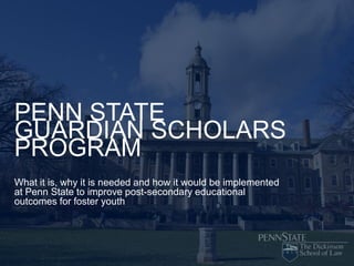 PENN STATE
GUARDIAN SCHOLARS
PROGRAM
What it is, why it is needed and how it would be implemented
at Penn State to improve post-secondary educational
outcomes for foster youth
 