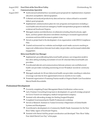 August 2012 Free Clinic of the New River Valley Christiansburg, VA
to Communications Specialist
August 2013 Authored and submitted four successful grant proposals for implementation of patient
education and pediatric dental equipment.
Collected and analyzed productivity data and service values utilized in successful
federal grant proposals.
Implemented communications plans for new programs and expansions including a
rural health network and non-emergency health transportation program in medically
underserved Southwest Virginia.
Managed creation and distribution of collaterals including three brochures, eight
flyers, and four patient education newsletters resulting in increased organizational
awareness and nine-fold increase in patient visits.
Served as project lead in the development of an organization-wide OSHA Compliance
Plan.
Created and executed two websites and multiple social media accounts resulting in
improved collaborations between local safety net providers and increased stakeholder
engagement.
Behavioral Health Care Manager
Implemented groundbreaking behavioral health-primary care integration model in
free clinic setting including recruitment of over 20 volunteer behavioral health care
providers.
Coordinated referrals and communications between primary care and behavioral
health care providers including monitoring of over 50 medical records for continuity
of care.
Managed caseloads for 20 new behavioral health care providers resulting in reduction
of average wait time for first appointments from six months to two weeks.
Presented organization's Promising Practice model at Virginia Health Care Foundation
Mental Health Roundtable.
Professional Development
Currently completing Project Management Basics Certification online course.
Led a Freeman Consulting Group team in development of a growth strategy proposal
for Grove Transit non-emergency medical transportation company.
Assisted with rebranding strategy for Sterling Surgical Hospital.
Completed Grantsmanship for Health Professionals workshop.
Served as Research Assistant in Tulane University's Department of Global Health
Systems and Development.
Contributed to development of a Community Health Needs Assessment for the New
River Valley region of Southwest Virginia.
Assisted with Dental Aid Day project coordination and developed "New River Valley
Free Adult Dental Care Day" white paper.
 