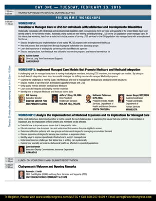 Day On e — T u e s d ay, F e b r u a r y 2 3 , 2 0 1 6
7:00 am –
8:00 am Workshop Registration and morning coffee
P r e - S u m m i t W o r ksh o ps
8:00 am –
11:15 am WORKSHOP A:
Transition to Managed Care in LTSS for Individuals with Intellectual and Developmental Disabilities
Historically, individuals with intellectual and developmental disabilities (IDD) receiving Long Term Services and Supports in the United States have been
served under a fee-for-service model. Nationally, many states are now moving towards providing LTSS for the IDD population under managed care. In
this interactive workshop, hear from a state that is in the process of carving LTSS services for the IDD population into managed care with an employment
first focus.
•	 Discuss the planning and implementation of one states’ MLTSS program with an employment first focus
•	 Hear the process that one state went through to prepare stakeholder and advocacy groups
•	 Learn the importance of strategically partnering with state Medicaid agencies
•	 Discuss best practices, how feedback was utilized to improve the program, and lessons learned thus far
	 Rachel Turner
Director, Long Term Services and Supports
AmeriGroup
WORKSHOP B: Implement Managed Care Models that Promote Medicare and Medicaid Integration
A challenging task for managed care plans is moving dually eligible members, including LTSS members, into managed care models. By taking an
in-depth look at integration, learn about successful strategies for shifting members to managed Medicaid programs.
•	 Examine the challenges of moving Duals into Medicaid and how to manage both Medicaid and Medicare benefit structures
•	 Discuss models of care that work to integrate supports for Duals with LTSS
•	 Unify quality metrics between Medicaid and Medicare
•	 Learn ways to integrate and simplify member materials
•	 Identify how to integrate Medicare and Medicaid claims data
	Bill Henning
Executive Director
Boston Center for
Independent Living
	 Jeffery T. King, RN, MBA
Vice President,
Health Care Services
Molina Healthcare
	 Nathaniel Patterson,
DrPH, MHA
Program Director, Health
Services, Department of
Health and Human Services
South Carolina
	 Lauren Siegel, MPP, MSW
Dual Demonstration
Project Coordinator,
Department of
Human Services
Minnesota
WORKSHOP C: Analyze the Implementation of Medicaid Expansion and its Implications for Managed Care
While most states have determined whether or not to expand, the next challenge lies in examining the issues that arise with the implementation of
expansion, and the implications of how systems and members will be affected.
•	 Evaluate how to improve access issues due to low provider rates
•	 Educate members how to access care and understand the services they are eligible to receive
•	 Determine utilization patterns with new groups and discuss strategies for managing accumulated demand
•	 Discuss innovative strategies for serving new members in expansion states
•	 Identify ways to improve operational infrastructure to support managed care
•	 Understand common challenges that states face in shifting care systemically
•	 Explore how specialty services like behavioral health are affected in expanded populations
	 Zane Chrisman
Insurance Deputy Commissioner, Insurance Department
Arkansas
11:15 am –
12:30 pm Lunch on your own / main summit registration
12:30 pm –
12:45 pm Chairperson’s Welcome and Opening Remarks
	 Kenneth J. Smith
CEO, Dual Eligible (DSNP) and Long Term Services and Supports (LTSS)
UnitedHealthCare Community & State
Thereisa30minutecoffeeandnetworkingbreakfrom9:30am-10:00am
To Register, Please Visit www.worldcongress.com/MLTSS • Call 800-767-9499 • Email wcreg@worldcongress.com
 