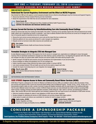 CMS KEYNOTE ADDRESS:
Day On e — T u e s d ay, F e b r u a r y 2 3 , 2 0 1 6 ( c o n t i n u e d )
S ha r e d s e ss i o ns w i t h m e d i c a i d m ana g e d c a r e s u m m i t
12:45 pm –
1:30 pm
Understand the Current Regulatory Environment and the Effect on MLTSS Programs
Hear directly from CMS as to the agency’s current proposed principles that are critical to strong Managed Long Term Services and Supports Programs.
•	 Discuss key elements of Person Centered Planning and Care Coordination
•	 Review the requirements of the HCBS final rule and understand the rule’s implications
	 Dianne Kayala, MS
Deputy Director, Division of Managed Care Plans, Disabled and Elderly Health Programs Group
Centers for Medicare and Medicaid Services (CMS)
1:30 pm –
2:15 pm Manage Carved-Out Services by Deinstitutionalizing Care into Community-Based Settings
Carved-out services take away from treating the total health of the patient. By leaving out key specialty programs like LTSS and behavioral and mental
health, patient care is fragmented and harder to coordinate. Learn ways to address situations where key services are carved out of managed care, and
how to incorporate aspects of essential services into managed plans.
•	 Discuss the most common services lacking due to carve-outs and the impact this has on patient care
•	 Determine platforms for how carved-out services fit in under managed care regulations
•	 Integrate carved-out services to best utilize resources and coordinate care
	Gary Jessee
State Medicaid Director, Health and Human Services Commission
Texas
2:15 pm –
3:00 pm Formulate Strategies to Integrate LTSS into Managed Care
As state Medicaid programs shift their LTSS programs from fee-for-service to managed care, organizations are challenged to ensure that people
receiving LTSS are seamlessly transitioned to managed care while retaining a person-centered focus. By integrating this approach with LTSS, states
and managed care plans can achieve better health outcomes and improve quality of life while reducing program costs.
•	 Identify managed LTSS (MLTSS) best practices around the development and implementation of care and service plans
•	 Discuss strategies for shifting frail populations from FFS into managed care
•	 Explore important program design elements that states should consider in moving to MLTSS
•	 Learn about synergies between LTSS and health care and how the two systems support each other
•	 Consider the impact of promoting long term care integration into managed care
	 Rhys W. Jones, MPH
Senior Director, Medicaid Business Development
Anthem
	 Donna K. Harvey
Director, Department on Aging
Iowa
3:00 pm –
3:30 pm Networking and refreshment break
3:30 pm –
4:15 pm Case Studies: Improve Access to Home and Community Based Waiver Services (HCBS)
HCBS Waiver Programs, authorized by the Centers for Medicare and Medicaid Services (CMS), are available to states to allow the provision of long
term services and supports (LTSS) in home and community based settings under the Medicaid Program. Through 1915(c), 1915(i), 1915(k), and 1115
Demonstration projects, states can offer a variety of services to aging and disabled individuals within the state outside of the traditional state plan.
Over the years, Medicaid waivers have taken a number of different shapes and sizes, but most individuals face similar hurdles to accessing HCBS
waiver services, including confusing and siloed application processes, trouble finding the “right” waiver or services, and experiencing enrollment
delays. Most recently CMS and other federal agencies have developed regulations that may impact access to and utilization of HCBS waiver services.
•	 Determine transitions strategies for states to meet obligations to HCBS rules and other regulations
•	 Develop strategies for addressing the barriers to HCBS utilization and surviving changes within legacy systems
•	 Create options to sustain and enhance care coordination for members for hard-to-engage members
	 Aquila Jordan, JD/MPA
Director, Regulation and Policy,
Department for Aging and Disability Services, Kansas
	 Latasha Bomar, LMSW, CCM
Director, Long Term Services and Supports
Advicare Advocate
To Register, Please Visit www.worldcongress.com/MLTSS • Call 800-767-9499 • Email wcreg@worldcongress.com
C O N S I D E R A S P O N S O R S H I P P A C K A G E
• Present to Key Players in Your Target Market • Take Advantage of 1-on-1 Sponsor/Attendee Meetings Facilitated On-Site
To inquire about Sponsorship, Exhibit, Branding, and Executive Networking Opportunities, Contact:
David Capobianco, Vice President, Business Development, World Congress • Phone 781-939-2635 • Email David.Capobianco@worldcongress.com
 