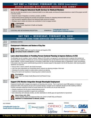 Day On e — T u e s d ay, F e b r u a r y 2 3 , 2 0 1 6 ( c o n t i n u e d )
S ha r e d s e ss i o ns w i t h m e d i c a i d m ana g e d c a r e s u m m i t
4:15 pm –
5:00 pm CASE STUDY: Integrate Behavioral Health Services for Medicaid Members
Hear how one state has worked to carve in behavioral health for one million people, and discuss the lessons learned as a result of this program and shift
in services covered.
•	 Assess the impact of integration on members, providers, and MCOs
•	 Analyze lessons learned regarding the processes and operations necessary for integrating behavioral health services
•	 Hear how specific regulations influence how behavioral health services are rendered
•	 Strategize ways to sustain and enhance care coordination for hard-to-engage members
	 J. Ruth Kennedy
Medicaid Director, Department of Health and Hospitals
Louisiana
5:00 pm –
6:00 pm Cocktail and networking reception
Day t w o — W e d n e s d ay, F e b r u a r y 2 4 , 2 0 1 6
Mana g e d l o n g t e r m s e r v i c e s an d s u pp o r t s s u m m i t
7:30 am –
8:00 am Morning coffee
8:00 am –
8:15 am Chairperson’s Welcome and Review of Day One
	 Kenneth J. Smith
CEO, Dual Eligible (DSNP) and Long Term Services and Supports (LTSS)
UnitedHealthCare Community & State
8:15 am –
9:00 am Learn about Innovations in Providing Person-Centered Planning to Improve Delivery of LTSS
The Affordable Care Act mandates “person-centered” delivery of LTSS, which is an approach to care planning which recognizes that members are
not merely passive recipients of medical care, but are in fact the individuals who can best determine what it means to be well and what is needed to
achieve wellness. A person-centered approach is not limited to health status, but also encompasses values of independence, control, and autonomy.
In this session, learn how person-centered planning provides the necessary support to help people to live the life they desire, while improving patient
satisfaction and outcomes.
•	 Discuss what a “person-centered” plan should encompass
•	 Learn how some organizations are incorporating person-centered care planning principles in their work
•	 Understand the structure needed to conduct person-centered care planning
•	 Discuss the need to and importance of measuring person-centered outcomes
	Erica Anderson
Senior Health Care Analyst, Quality Measurement and Research Group
NCQA
9:00 am –
9:45 am Support LTSS Member Integration through Meaningful Employment
Employment benefits within managed care programs are becoming more common. This is in part due to recent CMS guidance on inclusion of
employment within LTSS programs and due to the increased interest in managed care for individuals with IDD and other disabling conditions.
Providing meaningful employment should be focused towards all LTSS members and not just those with IDD.
•	 Integrate employment into the person-centered planning process
•	 Implement employment specialists to support care coordinators
•	 Build relationships with individuals, families, and other stakeholders to identify gaps and opportunities for improvement
	 Alexis D. Henry, ScD., OTR/L
Director, Disability, Health and Employment Policy Unit, Center for Health Policy and Research
University of Massachusetts Medical School
To Register, Please Visit www.worldcongress.com/MLTSS • Call 800-767-9499 • Email wcreg@worldcongress.com
Gold sponsor: silver sponsor:
Sponsored by:
Partners:Exhibitors:
UnitedHealth Center for
Health Reform & Modernization
UnitedHealth Center for
Health Reform & Modernization
 