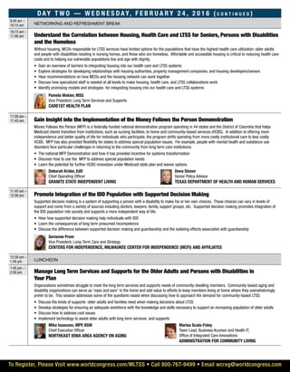 Day t w o — W e d n e s d ay, F e b r u a r y 2 4 , 2 0 1 6 ( c o n t i n u e d )
9:45 am –
10:15 am Networking and refreshment break
10:15 am –
11:00 am Understand the Correlation between Housing, Health Care and LTSS for Seniors, Persons with Disabilities
and the Homeless
Without housing, MCOs responsible for LTSS services have limited options for the populations that have the highest health care utilization: older adults
and people with disabilities residing in nursing homes, and those who are homeless. Affordable and accessible housing is critical to reducing health care
costs and to helping our vulnerable populations live and age with dignity.
•	 Gain an overview of barriers to integrating housing into our health care and LTSS systems
•	 Explore strategies for developing relationships with housing authorities, property management companies, and housing developers/owners
•	 Hear recommendations on how MCOs and the housing network can work together
•	 Discuss how specialized staff is needed at all levels to make housing, health care, and LTSS collaborations work
•	 Identify promising models and strategies for integrating housing into our health care and LTSS systems
	 Pamela Mokler, MSG
Vice President, Long Term Services and Supports
Care1st Health Plan
11:00 am –
11:45 am Gain Insight into the Implementation of the Money Follows the Person Demonstration
Money Follows the Person (MFP) is a federally-funded national demonstration program operating in 44 states and the District of Columbia that helps
Medicaid clients transition from institutions, such as nursing facilities, to home and community-based services (HCBS). In addition to offering more
independence and better quality of life for individuals who participate, the program shifts spending from more costly institutional care to less costly
HCBS. MFP has also provided flexibility for states to address special population issues. For example, people with mental health and substance use
disorders face particular challenges in returning to the community from long term care institutions.
•	 The national MFP Demonstration and how it has provided incentive for systems transformation
•	 Discover how to use the MFP to address special population needs
•	 Learn the potential for further HCBS innovation under Medicaid state plan and waiver options
	Deborah Krider, EdD
Chief Operating Officer
Granite State Independent Living
	Dena Stoner
Senior Policy Advisor
Texas Department of Health and Human Services
11:45 am –
12:30 pm Promote Integration of the IDD Population with Supported Decision Making
Supported decision making is a system of supporting a person with a disability to make his or her own choices. These choices can vary in levels of
support and come from a variety of sources including doctors, lawyers, family, support groups, etc. Supported decision making promotes integration of
the IDD population into society and supports a more independent way of life.
•	 Hear how supported decision making help individuals with IDD
•	 Learn the consequences of long term presumed incompetence
•	 Discuss the difference between supported decision making and guardianship and the isolating effects associated with guardianship
	Gerianne Prom
Vice President, Long-Term Care and Strategy
Centers for Independence, Milwaukee Center for Independence (MCFI) and affiliates
12:30 pm –
1:45 pm Luncheon
1:45 pm –
2:30 pm Manage Long Term Services and Supports for the Older Adults and Persons with Disabilities in
Your Plan
Organizations sometimes struggle to meet the long term services and supports needs of community-dwelling members. Community-based aging and
disability organizations can serve as “eyes and ears” in the home and add value to efforts to keep members living at home where they overwhelmingly
prefer to be. This session addresses some of the questions raised when discussing how to approach the demand for community-based LTSS.
•	 Discuss the kinds of supports older adults and families need when making decisions about LTSS
•	 Develop strategies for ensuring an adequate workforce with the knowledge and skills necessary to support an increasing population of older adults
•	 Discuss how to address cost issues
•	 Implement technology to assist older adults with long term services and supports
	Mike Isaacson, MPP, BSW
Chief Executive Officer
Northeast Iowa Area Agency on Aging
	Marisa Scala-Foley
Team Lead, Business Acumen and Health IT,
Office of Integrated Care Innovations
Administration for Community Living
To Register, Please Visit www.worldcongress.com/MLTSS • Call 800-767-9499 • Email wcreg@worldcongress.com
 