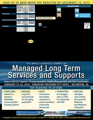 PRSRT STD
U.S. Postage
PAID
Gallery
World Congress
500 West Cummings Park, Suite 5200
Woburn, MA 01801
HL16008
Register Now!
WEBSITE
WorldCongress.com/
MLTSS
E-MAIL
wcreg@
worldcongress.com
PHONE
800-767-9499
781-939-2400 outside the U.S.
Follow us on Twitter:
@wrldhealthcare
Registration Fee: Register By
12/18/2015
Register By
1/22/2016
Register By
2/23/2016Standard
Conference $ 1795.00 $ 2095.00 $ 2395.00
Conference + 1 Workshop $ 2095.00 $ 2395.00 $ 2695.00
Workshop Only $ 500.00
Health plans
Conference $ 1195.00 $ 1495.00 $ 1795.00
Conference + 1 Workshop $ 1395.00 $ 1695.00 $ 1995.00
Workshop Only $ 500.00
Hospitals  Health Systems
Conference $ 595.00 $ 895.00 $ 1195.00
Conference + 1 Workshop $ 795.00 $ 1095.00 $ 1395.00
Workshop Only $ 500.00
Government
Conference $ 395.00
Conference + 1 Workshop $ 595.00
Workshop Only $ 500.00
Fee for conference includes welcome coffee, reception, refreshments, and web-
based conference documentation available pre- and post-event, accessible through
password-protected website. Checks in U.S. funds drawn from U.S. bank payable to:
WC Research Inc. No personal checks accepted. Verification may be required for rate
approvals. Please contact us should you have any special needs.
SPECIAL TEAM DISCOUNTS: Your organization may send
ONE executive FREE for every three delegates registered.
All registrations must be made at the same time to qualify.
To register your team, contact us at 800-767-9499.
Participant Substitution and Cancellations: Your registration may
be transferred to a member of your organization up to 24 hours in advance of the
conference. Cancellations received in writing on or before 30 days prior to the start
of the event will be refunded, less a $395 administrative charge. No refunds will
be made after this date; however, the registration fee less the $395 administrative
charge can be credited to another World Congress conference if you register within
6 months from the date of this conference. In case of conference cancellation,
World Congress’ liability is limited to refund of the conference registration fee only.
World Congress reserves the right to alter this program without prior notice.
Satisfaction guaranteed: World Congress stands behind the quality of its
conferences. If you are not satisfied with the quality of the conference, a credit will
be awarded towards a comparable World Congress conference of your choice.
Best Value
F e at u r e d c as e s t u d i e s :
Co-located with:
SAVE up to $600 when you register by December 18, 2015
February 23-24, 2016 | Sheraton Pentagon City Hotel | Arlington, VA
Improve MLTSS Programs Through Innovation, Quality Measurement, and Care Coordination
T h e W o r ld C o n g r ess S u m m i t o n
Managed Long Term
Services and Supports
T o p r eas o n s t o at t e n d :
•	OVERCOME  	
barriers to 	
advance 	
affordable 	
and accessible 	
housing options
•	MANAGE 	
long term 	
care services 	
for the aging
population
•	HEAR 	
innovations 	
and quality 	
measures in 	
person-centered
community
based care
•	TRANSITION 	
to managed 	
care in LTSS 	
for individuals
with IDD
•	DISCUSS 	
managed 	
care models 	
that promote 	
Medicaid 	
and Medicare 	
integration
To Register, Please Visit www.worldcongress.com/MLTSS • Call 800-767-9499 • Email wcreg@worldcongress.com
F e b r u a r y 2 3 - 2 4 , 2 0 1 6 • S h e r a t o n P e n t a g o n C i t y H o t e l • A r l i n g t o n , V A
T h e W o r l d C o n g r e s s 9 t h A n n u a lT h e W o r l d C o n g r e s s 9 t h A n n u a l
Medicaid Managed
Care summit
Coordinate Transitions of Care, Integrate Behavioral and
Community Health Services, and Understand New CMS
Regulations in order to Manage Costs and Improve Care
The 2nd Annual
Biosimilars
Market Access summitDesign a Successful Commercial Strategy for Entry into the U.S. Biosimilars Market
by Ensuring Appropriate Pricing, Education, and Value Proposition to Customers
Feb. 23-24, 2016
Sheraton Pentagon City Hotel • Arlington, VA
February 23-24, 2016 • Sheraton Pentagon City Hotel • Arlington, VA
World congress presents
Medicaid Drug RebatesPricing, Contracting, and Reporting Strategies and Insights on
340B, the AMP Final Rule, and Medicaid Expansion
Venue: Sheraton Pentagon City Hotel
900 S Orme St., Arlington, VA 22204
P: (703) 521-1900
Room Rate: $179
Room rate includes breakfast at the hotel restaurant.
Information will be given at the time of check in.
Cut-off date: 1/30/16
Please visit the conference website for
information to receive this special rate.
 