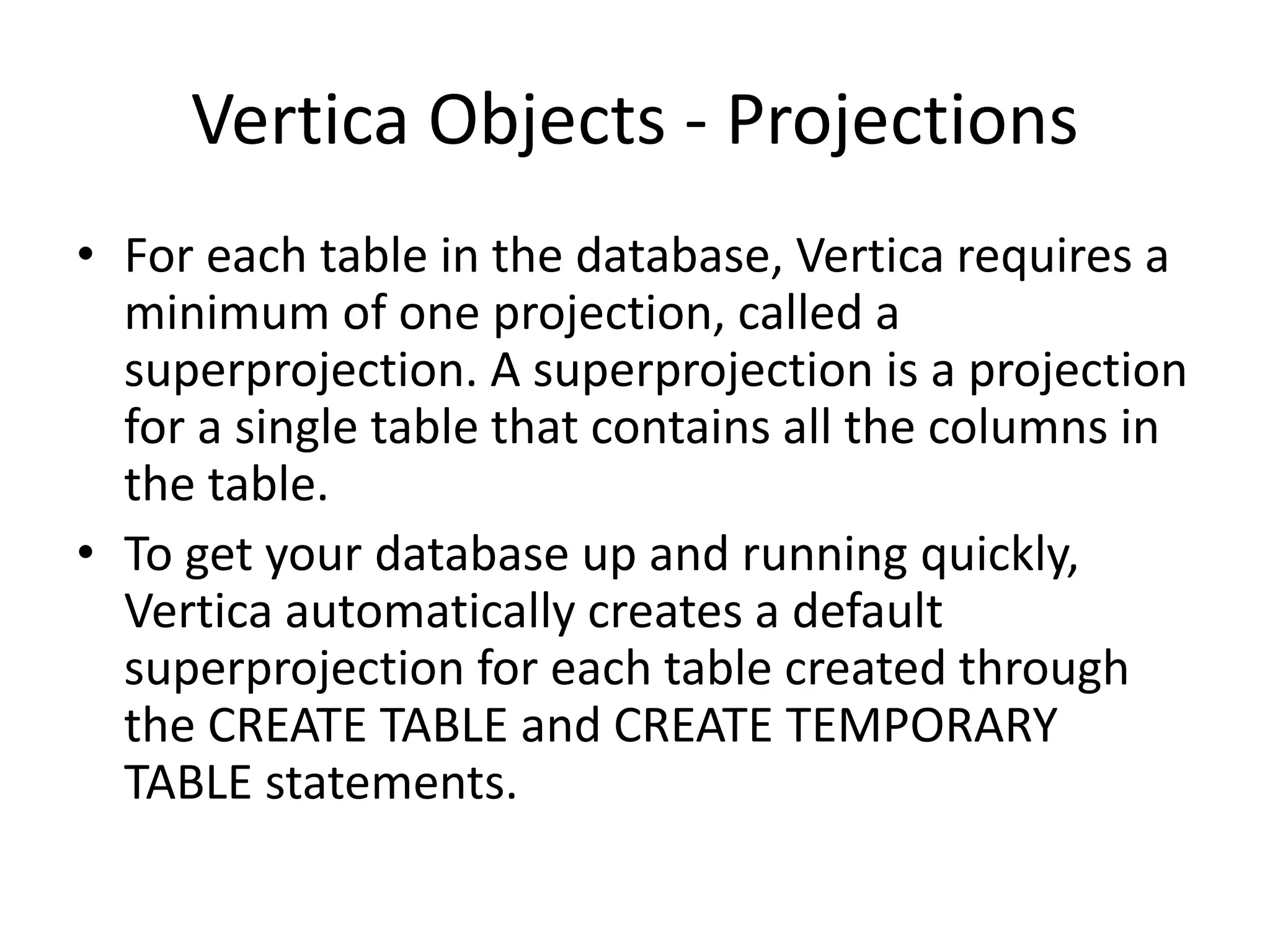 Vertica Objects - Projections
• For each table in the database, Vertica requires a
minimum of one projection, called a
superprojection. A superprojection is a projection
for a single table that contains all the columns in
the table.
• To get your database up and running quickly,
Vertica automatically creates a default
superprojection for each table created through
the CREATE TABLE and CREATE TEMPORARY
TABLE statements.
 