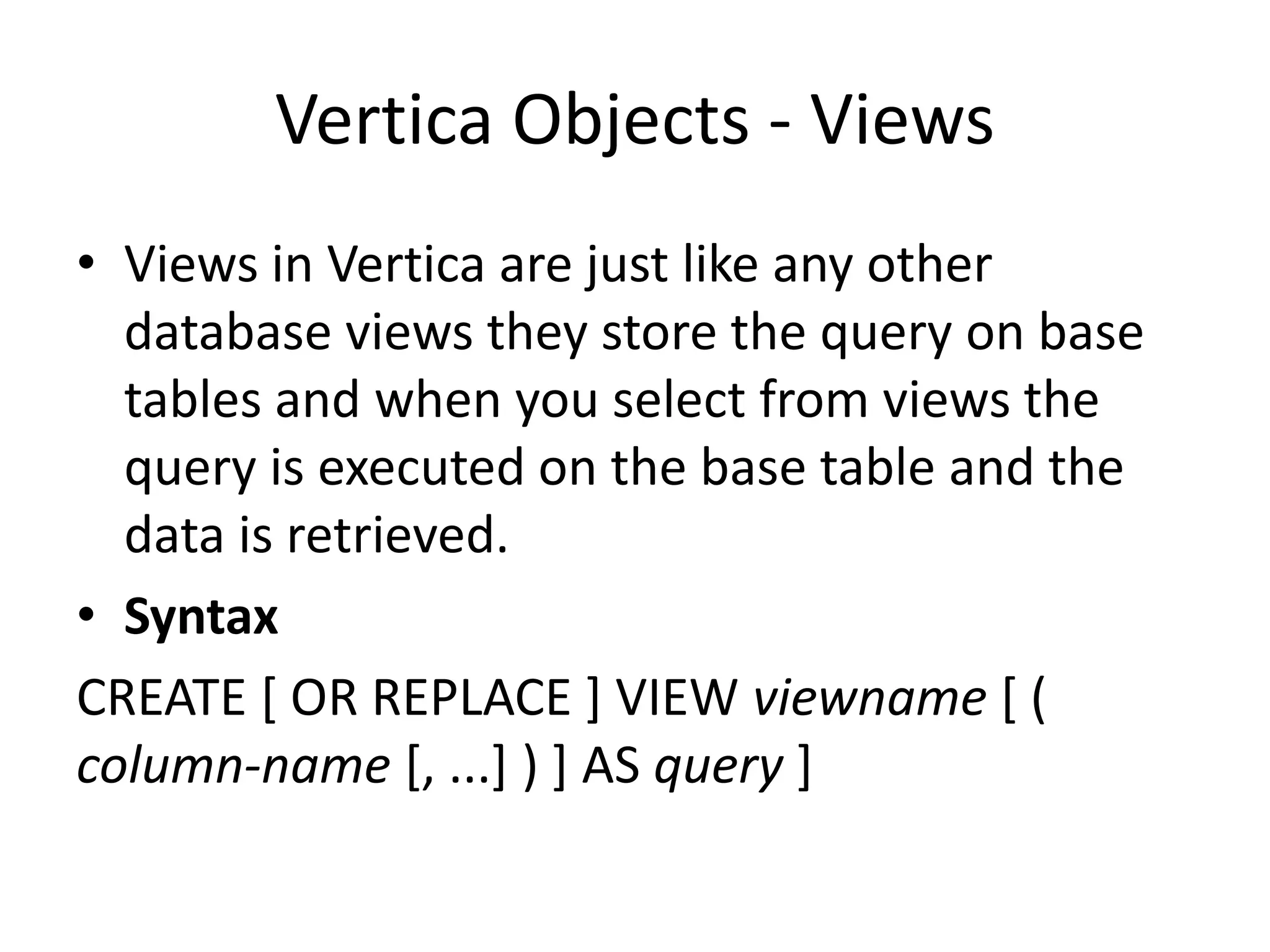 Vertica Objects - Views
• Views in Vertica are just like any other
database views they store the query on base
tables and when you select from views the
query is executed on the base table and the
data is retrieved.
• Syntax
CREATE [ OR REPLACE ] VIEW viewname [ (
column-name [, ...] ) ] AS query ]
 